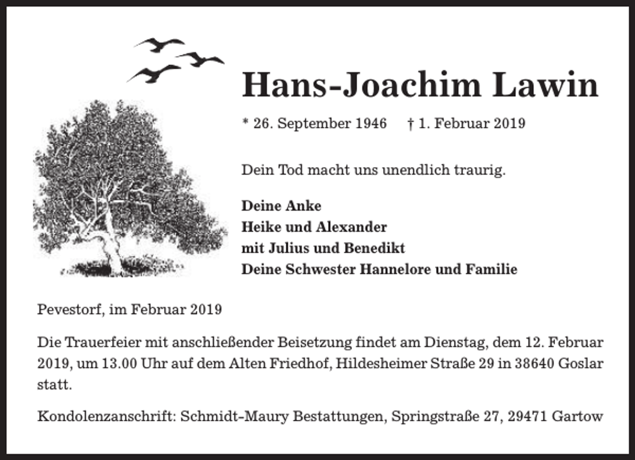 <p>Hans-Joachim Lawin<br />* 26. September 1946</p><p>† 1. Februar 2019</p><p>Dein Tod macht uns unendlich traurig.<br />Deine Anke<br />Heike und Alexander<br />mit Julius und Benedikt<br />Deine Schwester Hannelore und Familie<br />Pevestorf, im Februar 2019<br />Die T<br />Trrauerfeier mit anschließender Beisetzung findet am Dienstag, dem 12. Februar<br />2019, um 13.00 Uhr auf dem Alten Friedhof, Hildesheimer Straße 29 in 38640 Goslar<br />statt.<br />Kondolenzanschrift: Schmidt-Maury Bestattungen, Springstraße 27, 29471 Gartow</p>