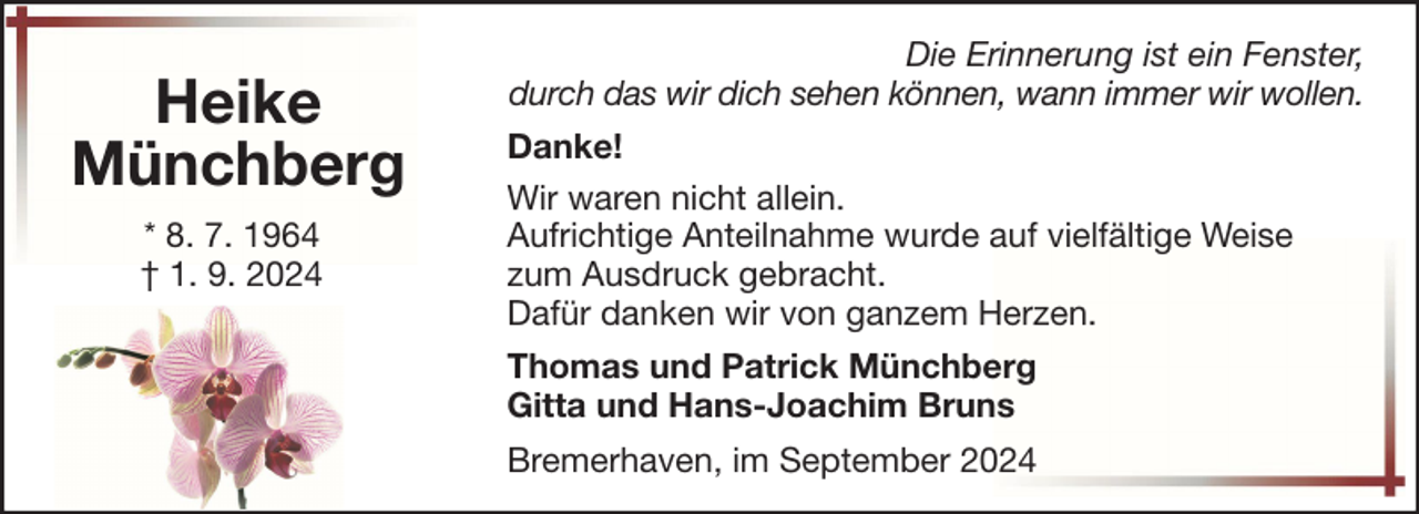 <p>Heike<br />Münchberg<br />* 8. 7. 1964<br />† 1. 9. 2024</p>
<p>Die Erinnerung ist ein Fenster,<br />durch das wir dich sehen können, wann immer wir wollen.<br />Danke!<br />Wir waren nicht allein.<br />Aufrichtige Anteilnahme wurde auf vielfältige Weise<br />zum Ausdruck gebracht.<br />Dafür danken wir von ganzem Herzen.<br />Thomas und Patrick Münchberg<br />Gitta und Hans-Joachim Bruns<br />Bremerhaven, im September 2024</p>