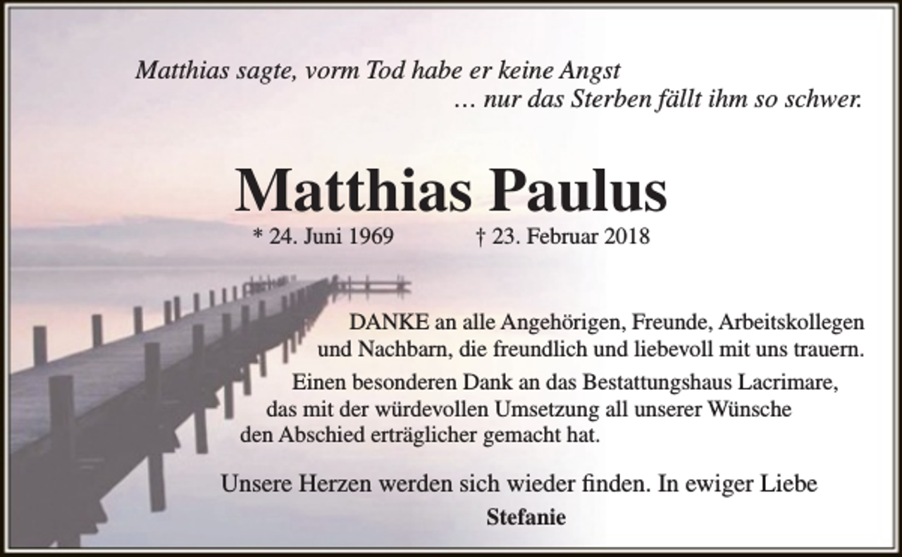 <p>Matthias sagte, vorm Tod habe er keine Angst<br />… nur das Sterben fällt ihm so schwer.</p><p>Matthias Paulus<br />* 24. Juni 1969</p><p>† 23. Februar 2018</p><p>DANKE an alle Angehörigen, Freunde, Arbeitskollegen<br />und Nachbarn, die freundlich und liebevoll mit uns trauern.<br />Einen besonderen Dank an das Bestattungshaus Lacrimare,<br />das mit der würdevollen Umsetzung all unserer Wünsche<br />den Abschied erträglicher gemacht hat.</p><p>Unsere Herzen werden sich wieder finden. In ewiger Liebe<br />Stefanie</p>