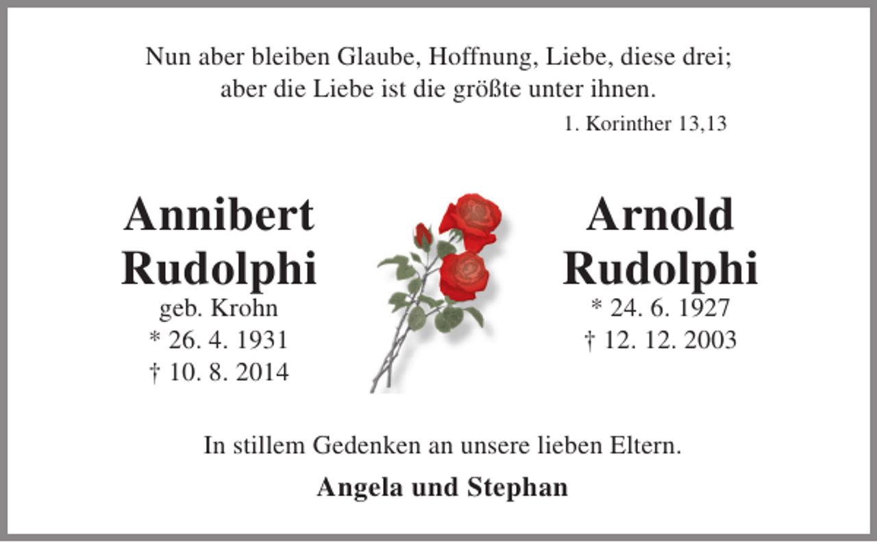 <p>Nun aber bleiben Glaube, Hoffnung, Liebe, diese drei;<br />aber die Liebe ist die größte unter ihnen.<br />1. Korinther 13,13</p><p>Annibert<br />Rudolphi<br />geb. Krohn<br />* 26. 4. 1931<br />† 10. 8. 2014</p><p>Arnold<br />Rudolphi<br />* 24. 6. 1927<br />† 12. 12. 2003</p><p>In stillem Gedenken an unsere lieben Eltern.</p><p>Angela und Stephan</p>