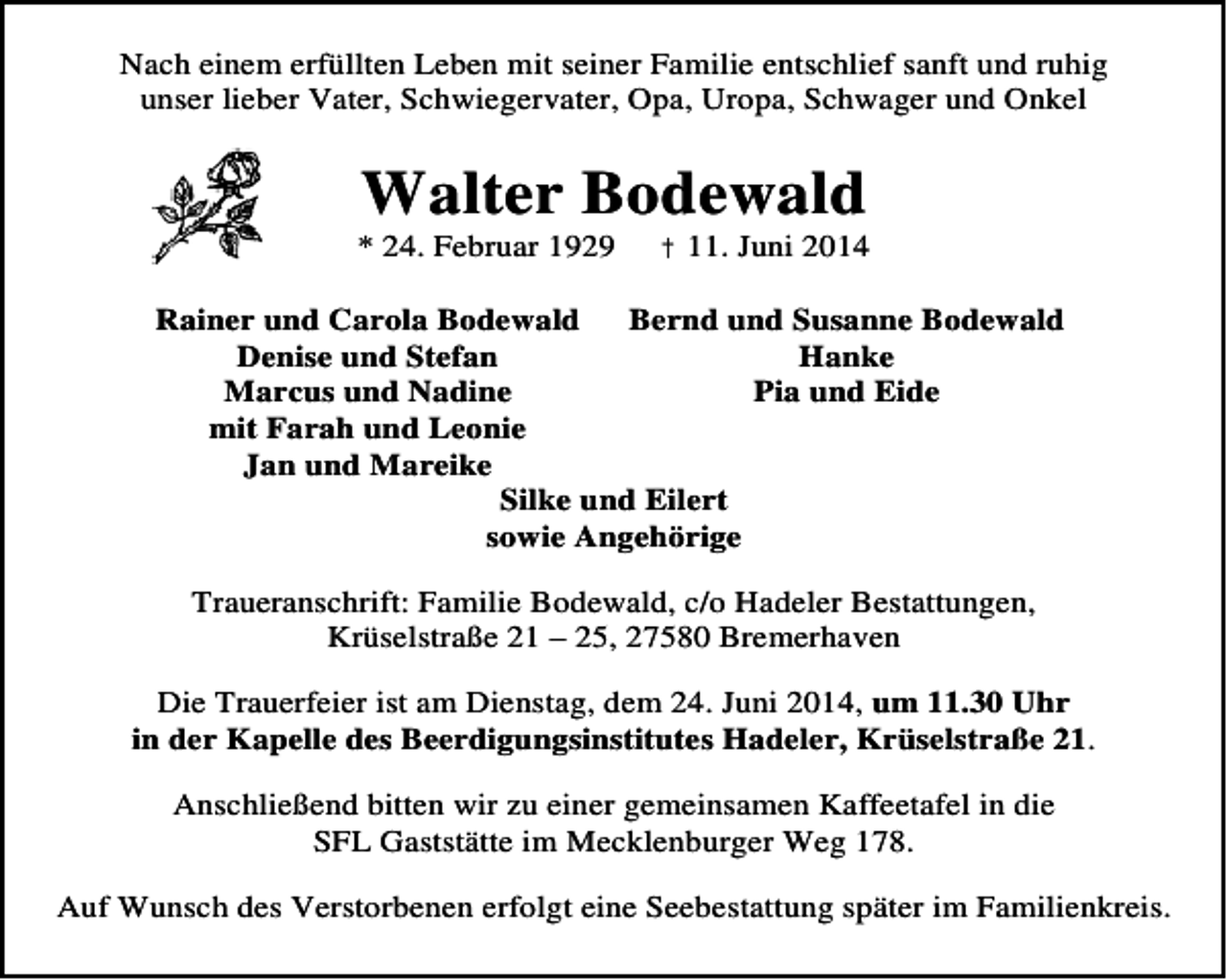 <p>Nach einem erfüllten Leben mit seiner Familie entschlief sanft und ruhig<br />unser lieber Vater, Schwiegervater, Opa, Uropa, Schwager und Onkel</p><p>Walter Bodewald</p><p>* 24. Februar 1929</p><p>† 11. Juni 2014</p><p>Rainer und Carola Bodewald<br />Bernd und Susanne Bodewald<br />Denise und Stefan<br />Hanke<br />Marcus und Nadine<br />Pia und Eide<br />mit Farah und Leonie<br />Jan und Mareike<br />Silke und Eilert<br />sowie Angehörige<br />Traueranschrift: Familie Bodewald, c/o Hadeler Bestattungen,<br />Krüselstraße 21 – 25, 27580 Bremerhaven<br />Die Trauerfeier ist am Dienstag, dem 24. Juni 2014, um 11.30 Uhr<br />in der Kapelle des Beerdigungsinstitutes Hadeler, Krüselstraße 21.<br />Anschließend bitten wir zu einer gemeinsamen Kaffeetafel in die<br />SFL Gaststätte im Mecklenburger Weg 178.<br />Auf Wunsch des Verstorbenen erfolgt eine Seebestattung später im Familienkreis.</p>