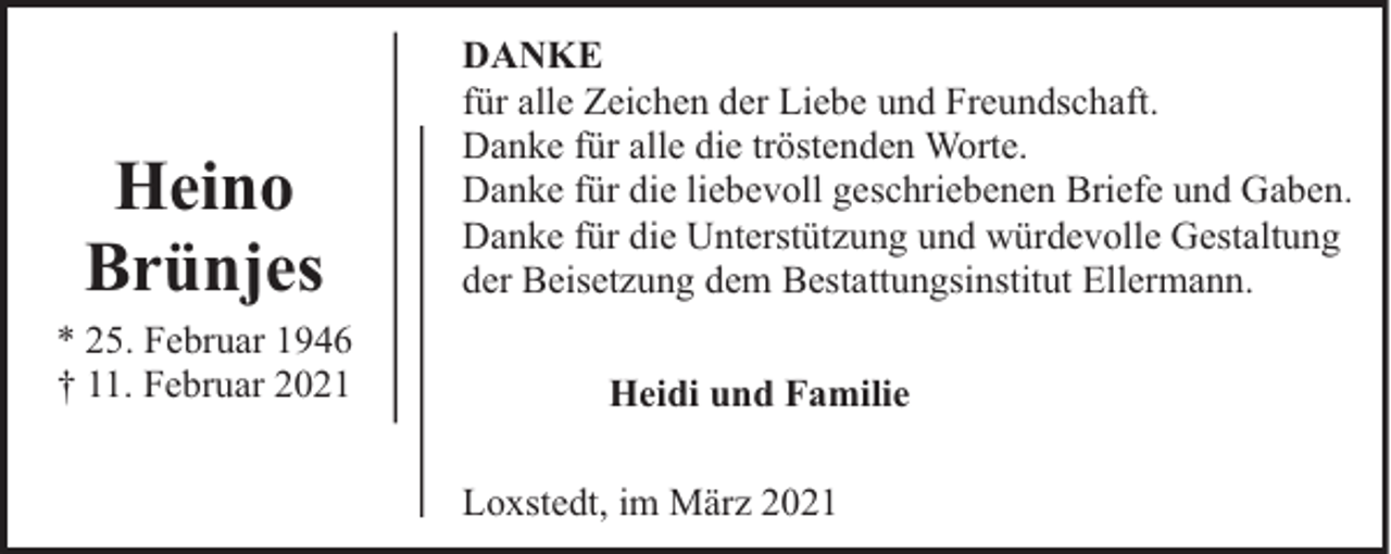 <p>Heino<br />Brünjes</p><p>* 25. Februar 1946<br />† 11. Februar 2021</p><p>DANKE<br />für alle Zeichen der Liebe und Freundschaft.<br />Danke für alle die tröstenden Worte.<br />Danke für die liebevoll geschriebenen Briefe und Gaben.<br />Danke für die Unterstützung und würdevolle Gestaltung<br />der Beisetzung dem Bestattungsinstitut Ellermann.<br />Heidi und Familie<br />Loxstedt, im März 2021</p>
