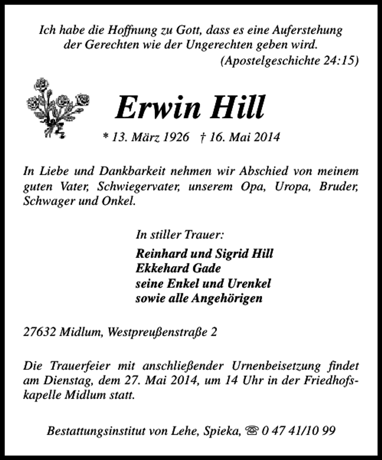 <p>Ich habe die Hoffnung zu Gott, dass es eine Auferstehung<br />der Gerechten wie der Ungerechten geben wird.<br />(Apostelgeschichte 24:15)</p><p>Erwin Hill</p><p>* 13. März 1926 † 16. Mai 2014<br />In Liebe und Dankbarkeit nehmen wir Abschied von meinem<br />guten Vater, Schwiegervater, unserem Opa, Uropa, Bruder,<br />Schwager und Onkel.<br />In stiller Trauer:<br />Reinhard und Sigrid Hill<br />Ekkehard Gade<br />seine Enkel und Urenkel<br />sowie alle Angehörigen<br />27632 Midlum, Westpreußenstraße 2<br />Die Trauerfeier mit anschließender Urnenbeisetzung findet<br />am Dienstag, dem 27. Mai 2014, um 14 Uhr in der Friedhofskapelle Midlum statt.<br />Bestattungsinstitut von Lehe, Spieka, s 0 47 41/10 99</p>