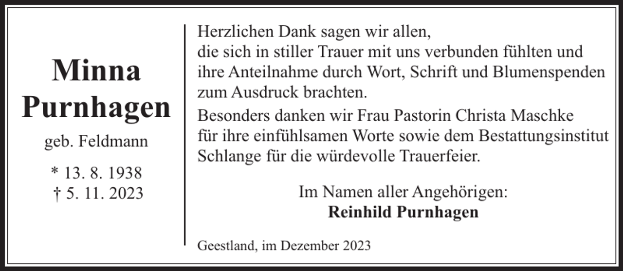 <p>Minna<br />Purnhagen<br />geb. Feldmann<br />* 13. 8. 1938<br />† 5. 11. 2023</p><p>Herzlichen Dank sagen wir allen,<br />die sich in stiller Trauer mit uns verbunden fühlten und<br />ihre Anteilnahme durch Wort, Schrift und Blumenspenden<br />zum Ausdruck brachten.<br />Besonders danken wir Frau Pastorin Christa Maschke<br />für ihre einfühlsamen Worte sowie dem Bestattungsinstitut<br />Schlange für die würdevolle Trauerfeier.<br />Im Namen aller Angehörigen:<br />Reinhild Purnhagen<br />Geestland, im Dezember 2023</p>