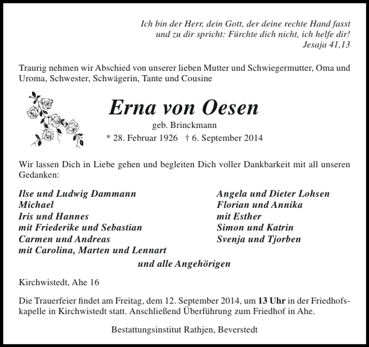 <p>Ich bin der Herr, dein Gott, der deine rechte Hand fasst<br />und zu dir spricht: Fürchte dich nicht, ich helfe dir!<br />Jesaja 41,13<br />Traurig nehmen wir Abschied von unserer lieben Mutter und Schwiegermutter, Oma und<br />Uroma, Schwester, Schwägerin, Tante und Cousine</p><p>Erna von Oesen</p><p>geb. Brinckmann<br />* 28. Februar 1926 † 6. September 2014<br />Wir lassen Dich in Liebe gehen und begleiten Dich voller Dankbarkeit mit all unseren<br />Gedanken:</p><p>Ilse und Ludwig Dammann<br />Angela und Dieter Lohsen<br />Michael<br />Florian und Annika<br />Iris und Hannes<br />mit Esther<br />mit Friederike und Sebastian<br />Simon und Katrin<br />Carmen und Andreas<br />Svenja und Tjorben<br />mit Carolina, Marten und Lennart<br />und alle Angehörigen<br />Kirchwistedt, Ahe 16<br />Die Trauerfeier findet am Freitag, dem 12. September 2014, um 13 Uhr in der Friedhofskapelle in Kirchwistedt statt. Anschließend Überführung zum Friedhof in Ahe.<br />Bestattungsinstitut Rathjen, Beverstedt</p>