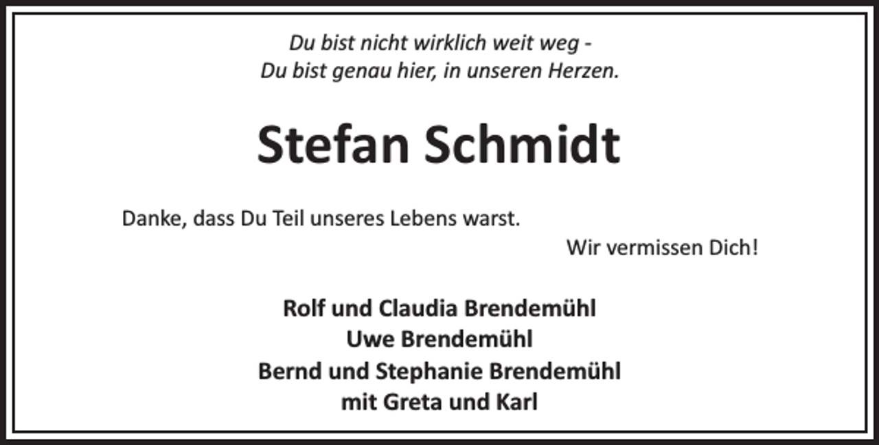 <p>Du bist nicht wirklich weit weg Du bist genau hier, in unseren Herzen.</p><p>Stefan Schmidt<br />Danke, dass Du Teil unseres Lebens warst.</p><p>Wir vermissen Dich!</p><p>Rolf und Claudia Brendemühl<br />Uwe Brendemühl<br />Bernd und Stephanie Brendemühl<br />mit Greta und Karl</p>