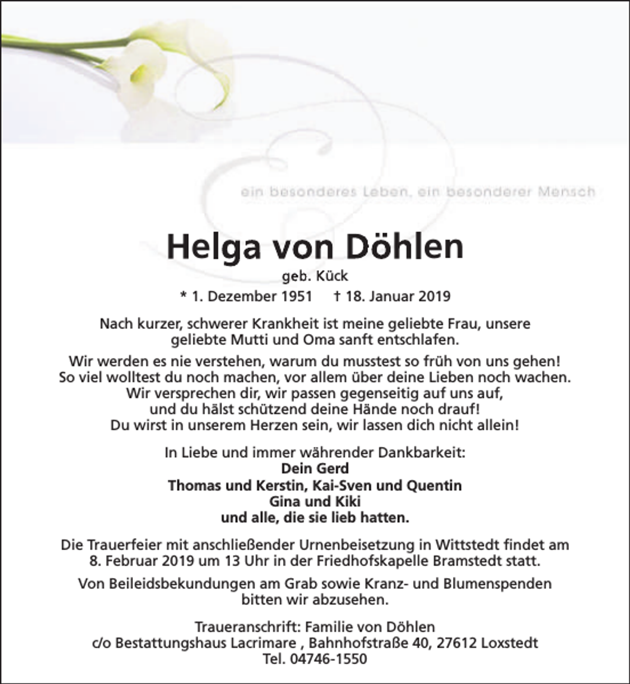<p>Helga von Döhlen<br />geb. Kück<br />* 1. Dezember 1951 † 18. Januar 2019</p><p>Nach kurzer, schwerer Krankheit ist meine geliebte Frau, unsere<br />geliebte Mutti und Oma sanft entschlafen.<br />Wir werden es nie verstehen, warum du musstest so früh von uns gehen!<br />So viel wolltest du noch machen, vor allem über deine Lieben noch wachen.<br />Wir versprechen dir, wir passen gegenseitig auf uns auf,<br />und du hälst schützend deine Hände noch drauf!<br />Du wirst in unserem Herzen sein, wir lassen dich nicht allein!<br />In Liebe und immer währender Dankbarkeit:<br />Dein Gerd<br />Thomas und Kerstin, Kai-Sven und Quentin<br />Gina und Kiki<br />und alle, die sie lieb hatten.<br />Die Trauerfeier mit anschließender Urnenbeisetzung in Wittstedt findet am<br />8. Februar 2019 um 13 Uhr in der Friedhofskapelle Bramstedt statt.<br />Von Beileidsbekundungen am Grab sowie Kranz- und Blumenspenden<br />bitten wir abzusehen.<br />Traueranschrift: Familie von Döhlen<br />c/o Bestattungshaus Lacrimare , Bahnhofstraße 40, 27612 Loxstedt<br />Tel. 04746-1550</p>