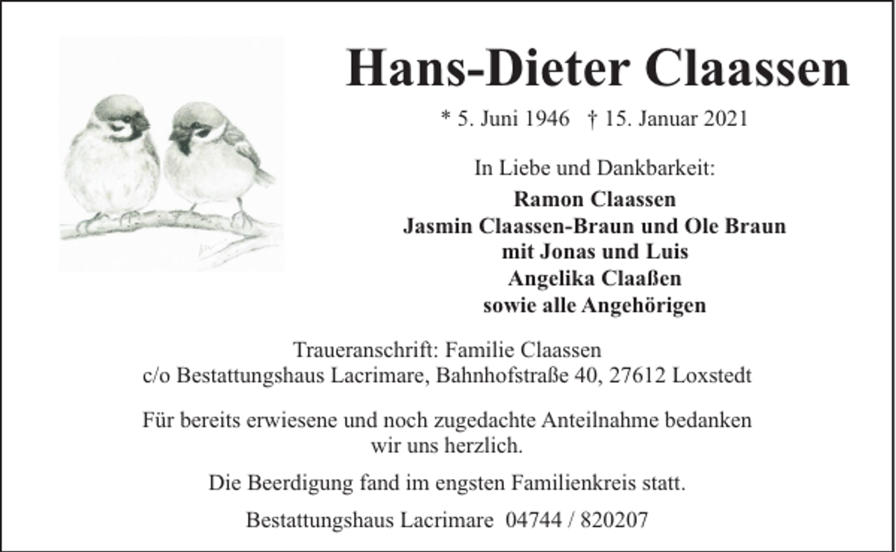 <p>Hans-Dieter Claassen<br />* 5. Juni 1946 † 15. Januar 2021</p><p>In Liebe und Dankbarkeit:<br />Ramon Claassen<br />Jasmin Claassen-Braun und Ole Braun<br />mit Jonas und Luis<br />Angelika Claaßen<br />sowie alle Angehörigen<br />Traueranschrift: Familie Claassen<br />c/o Bestattungshaus Lacrimare, Bahnhofstraße 40, 27612 Loxstedt<br />Für bereits erwiesene und noch zugedachte Anteilnahme bedanken<br />wir uns herzlich.<br />Die Beerdigung fand im engsten Familienkreis statt.<br />Bestattungshaus Lacrimare 04744 / 820207</p>