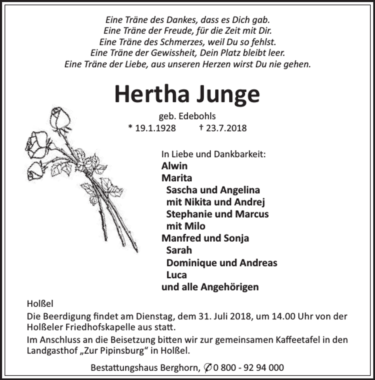 <p>Eine Träne des Dankes, dass es Dich gab.<br />Eine Träne der Freude, für die Zeit mit Dir.<br />Eine Träne des Schmerzes, weil Du so fehlst.<br />Eine Träne der Gewissheit, Dein Platz bleibt leer.<br />Eine Träne der Liebe, aus unseren Herzen wirst Du nie gehen.</p><p>Hertha Junge<br />geb. Edebohls<br />* 19.1.1928<br />† 23.7.2018</p><p>In Liebe und Dankbarkeit:</p><p>Alwin<br />Marita<br />Sascha und Angelina<br />mit Nikita und Andrej<br />Stephanie und Marcus<br />mit Milo<br />Manfred und Sonja<br />Sarah<br />Dominique und Andreas<br />Luca<br />und alle Angehörigen<br />Holßel<br />Die Beerdigung ﬁndet am Dienstag, dem 31. Juli 2018, um 14.00 Uhr von der<br />Holßeler Friedhofskapelle aus sta .<br />Im Anschluss an die Beisetzung bi en wir zur gemeinsamen Kaﬀeetafel in den<br />Landgasthof „Zur Pipinsburg“ in Holßel.<br />Besta ungshaus Berghorn, * 0 800 - 92 94 000</p>