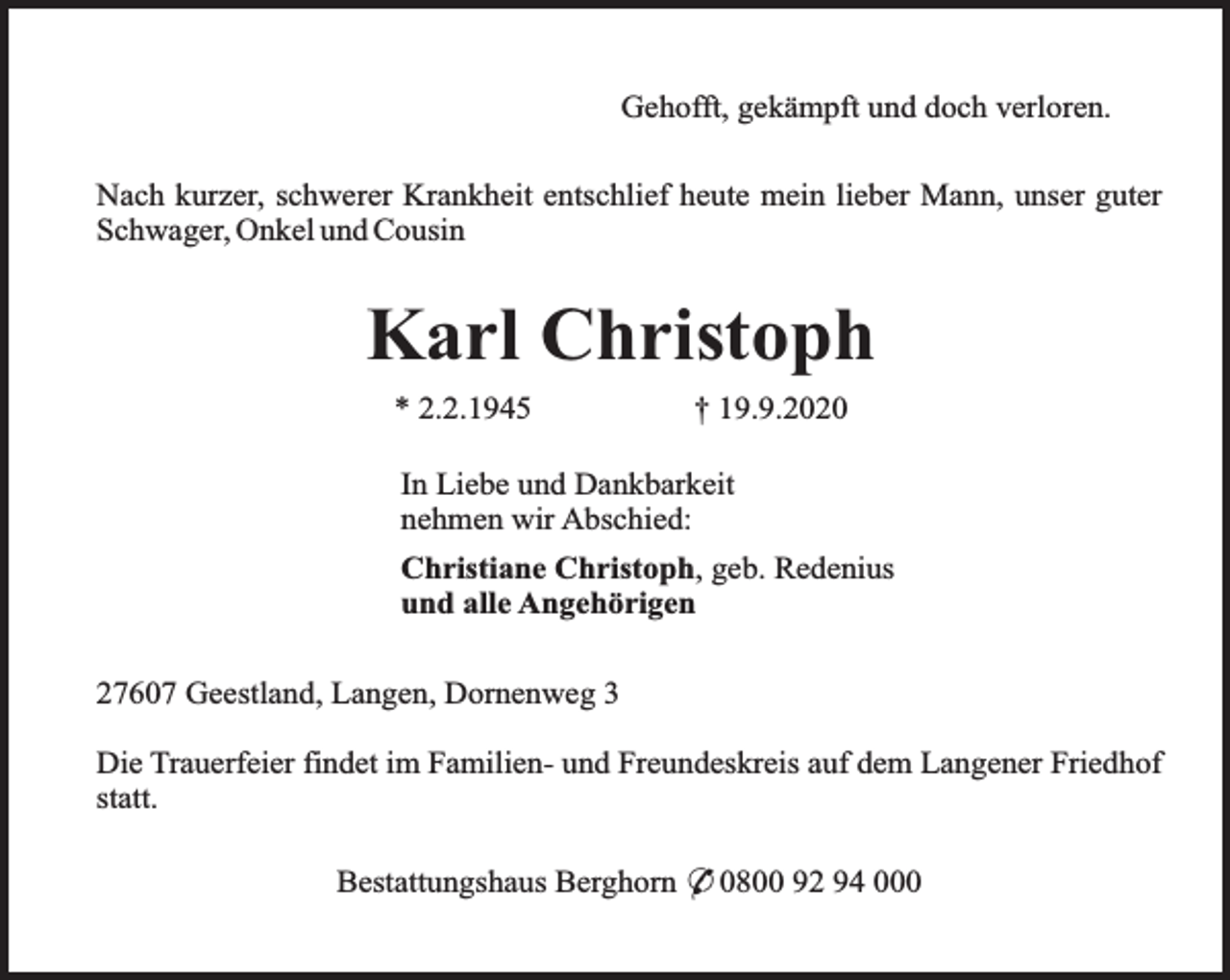 <p>Gehofft, gekämpft und doch verloren.<br />Nach kurzer, schwerer Krankheit entschlief heute mein lieber Mann, unser guter<br />Schwager, Onkel und Cousin</p><p>Karl Christoph<br />* 2.2.1945</p><p>† 19.9.2020</p><p>In Liebe und Dankbarkeit<br />nehmen wir Abschied:<br />Christiane Christoph, geb. Redenius<br />und alle Angehörigen<br />27607 Geestland, Langen, Dornenweg 3<br />Die Trauerfeier findet im Familien- und Freundeskreis auf dem Langener Friedhof<br />statt.<br />Bestattungshaus Berghorn * 0800 92 94 000</p>