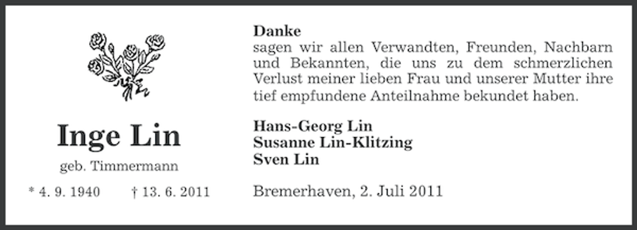 <p>Danke<br />sagen wir allen Verwandten, Freunden, Nachbarn<br />und Bekannten, die uns zu dem schmerzlichen<br />Verlust meiner lieben Frau und unserer Mutter ihre<br />tief empfundene Anteilnahme bekundet haben.</p><p>Inge Lin<br />geb. Timmermann<br />* 4. 9. 1940</p><p>† 13. 6. 2011</p><p>Hans-Georg Lin<br />Susanne Lin-Klitzing<br />Sven Lin<br />Bremerhaven, 2. Juli 2011</p>
