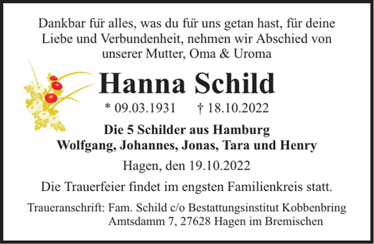 <p>Dankbar für alles, was du für uns getan hast, für deine<br />Liebe und Verbundenheit, nehmen wir Abschied von<br />unserer Mutter, Oma &amp; Uroma</p><p>Hanna Schild<br />* 09.03.1931</p><p>† 18.10.2022</p><p>Die 5 Schilder aus Hamburg<br />Wolfgang, Johannes, Jonas, Tara und Henry<br />Hagen, den 19.10.2022<br />Die Trauerfeier findet im engsten Familienkreis statt.<br />Traueranschrift: Fam. Schild c/o Bestattungsinstitut Kobbenbring<br />Amtsdamm 7, 27628 Hagen im Bremischen</p>