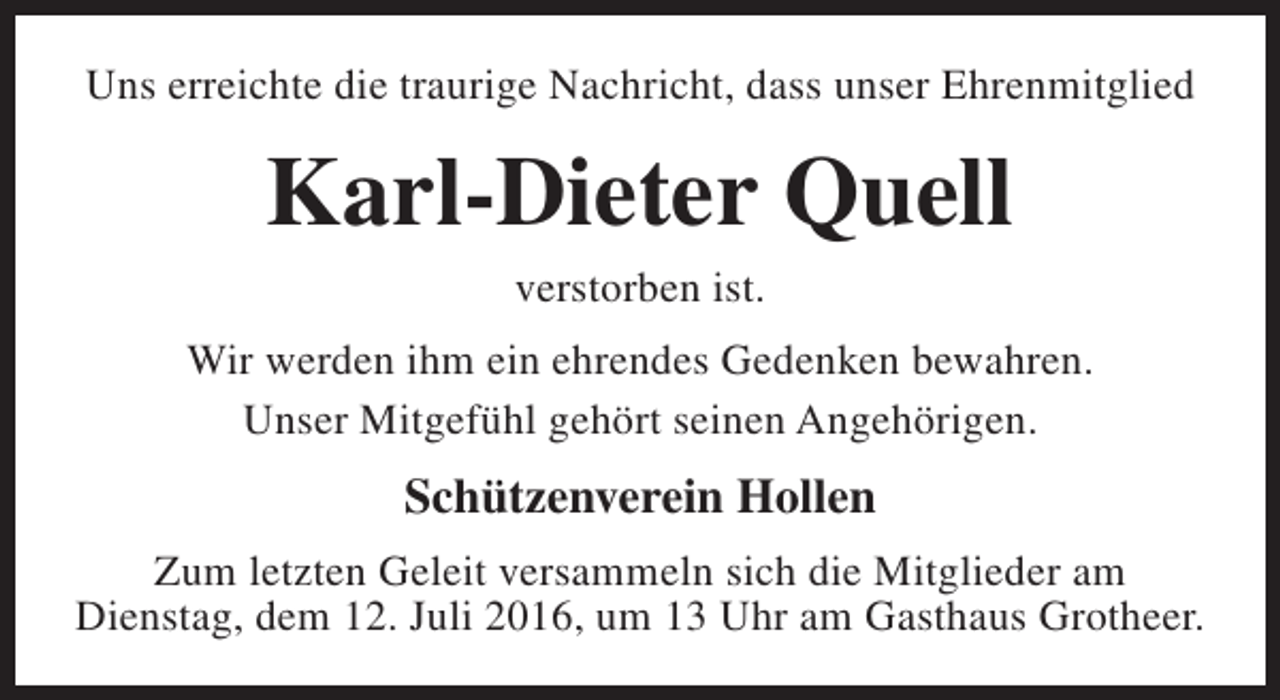 <p>Uns erreichte die traurige Nachricht, dass unser Ehrenmitglied</p><p>Karl-Dieter Quell<br />verstorben ist.<br />Wir werden ihm ein ehrendes Gedenken bewahren.<br />Unser Mitgefühl gehört seinen Angehörigen.</p><p>Schützenverein Hollen<br />Zum letzten Geleit versammeln sich die Mitglieder am<br />Dienstag, dem 12. Juli 2016, um 13 Uhr am Gasthaus Grotheer.</p>