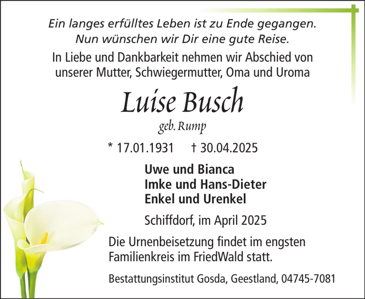 <p>Ein langes erfülltes Leben ist zu Ende gegangen.<br />Nun wünschen wir Dir eine gute Reise.</p><p>In Liebe und Dankbarkeit nehmen wir Abschied von<br />unserer Mutter, Schwiegermutter, Oma und Uroma</p><p>Luisegeb. Rump<br />Busch<br />* 17.01.1931</p><p>† 30.04.2025</p><p>Uwe und Bianca<br />Imke und Hans-Dieter<br />Enkel und Urenkel<br />Schiffdorf, im April 2025<br />Die Urnenbeisetzung findet im engsten<br />Familienkreis im FriedWald statt.<br />Bestattungsinstitut Gosda, Geestland, 04745-7081</p>