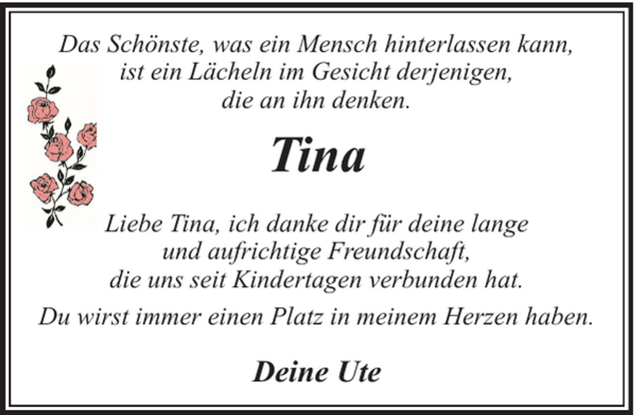 <p>Das Schönste, was ein Mensch hinterlassen kann,<br />ist ein Lächeln im Gesicht derjenigen,<br />die an ihn denken.</p><p>Tina<br />Liebe Tina, ich danke dir für deine lange<br />und aufrichtige Freundschaft,<br />die uns seit Kindertagen verbunden hat.<br />Du wirst immer einen Platz in meinem Herzen haben.</p><p>Deine Ute</p>
