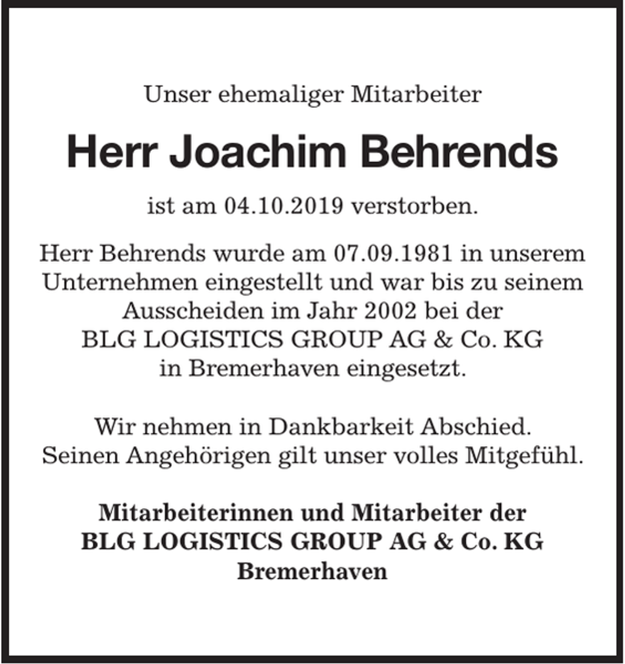 <p>Unser ehemaliger Mitarbeiter</p><p>Herr Joachim Behrends<br />ist am 04.10.2019 verstorben.<br />Herr Behrends wurde am 07.09.1981 in unserem<br />Unternehmen eingestellt und war bis zu seinem<br />Ausscheiden im Jahr 2002 bei der<br />BLG LOGISTICS GROUP AG &amp; Co. KG<br />in Bremerhaven eingesetzt.<br />Wir nehmen in Dankbarkeit Abschied.<br />Seinen Angehörigen gilt unser volles Mitgefühl.<br />Mitarbeiterinnen und Mitarbeiter der<br />BLG LOGISTICS GROUP AG &amp; Co. KG<br />Bremerhaven</p>