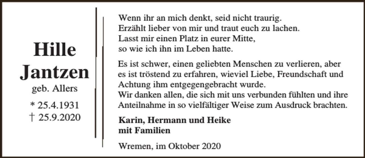 <p>Hille<br />Jantzen<br />geb. Allers</p><p>* 25.4.1931<br />† 25.9.2020</p><p>Wenn ihr an mich denkt, seid nicht traurig.<br />Erzählt lieber von mir und traut euch zu lachen.<br />Lasst mir einen Platz in eurer Mitte,<br />so wie ich ihn im Leben hatte.<br />Es ist schwer, einen geliebten Menschen zu verlieren, aber<br />es ist tröstend zu erfahren, wieviel Liebe, Freundschaft und<br />Achtung ihm entgegengebracht wurde.<br />Wir danken allen, die sich mit uns verbunden fühlten und ihre<br />Anteilnahme in so vielfältiger Weise zum Ausdruck brachten.<br />Karin, Hermann und Heike<br />mit Familien<br />Wremen, im Oktober 2020</p>