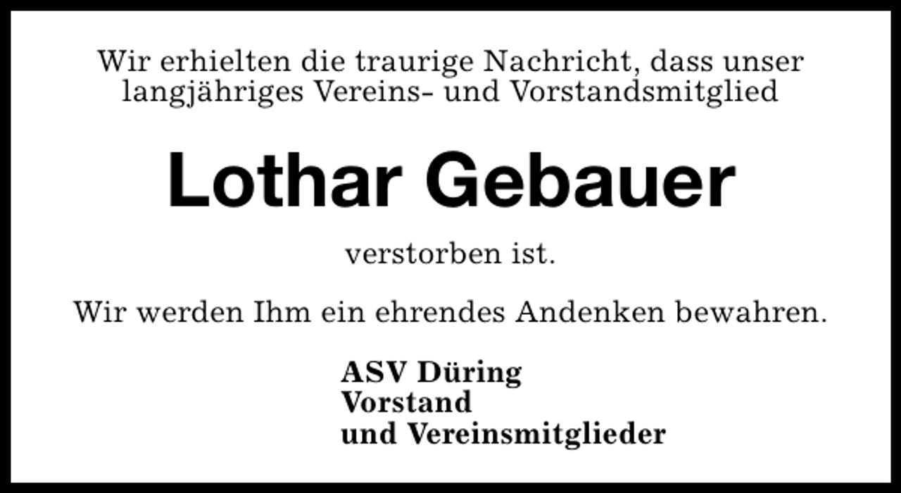 <p>Wir erhielten die traurige Nachricht, dass unser<br />langjähriges Vereins- und Vorstandsmitglied</p><p>Lothar Gebauer<br />verstorben ist.<br />Wir werden Ihm ein ehrendes Andenken bewahren.<br />ASV Düring<br />Vorstand<br />und Vereinsmitglieder</p>
