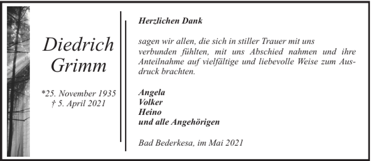 <p>Herzlichen Dank</p><p>Diedrich<br />Grimm</p><p>sagen wir allen, die sich in stiller Trauer mit uns<br />verbunden fühlten, mit uns Abschied nahmen und ihre<br />Anteilnahme auf vielfältige und liebevolle Weise zum Ausdruck brachten.</p><p>*25. November 1935<br />† 5. April 2021</p><p>Angela<br />Volker<br />Heino<br />und alle Angehörigen<br />Bad Bederkesa, im Mai 2021</p>