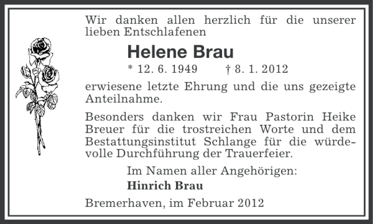 <p>Wir danken allen herzlich für die unserer<br />lieben Entschlafenen</p><p>Helene Brau<br />* 12. 6. 1949<br />† 8. 1. 2012<br />erwiesene letzte Ehrung und die uns gezeigte<br />Anteilnahme.<br />Besonders danken wir Frau Pastorin Heike<br />Breuer für die trostreichen Worte und dem<br />Bestattungsinstitut Schlange für die würdevolle Durchführung der Trauerfeier.<br />Im Namen aller Angehörigen:<br />Hinrich Brau<br />Bremerhaven, im Februar 2012</p>