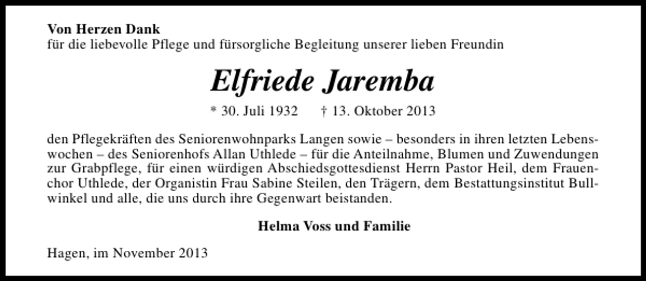 <p>Von Herzen Dank<br />für die liebevolle Pflege und fürsorgliche Begleitung unserer lieben Freundin</p><p>Elfriede Jaremba</p><p>* 30. Juli 1932</p><p>† 13. Oktober 2013</p><p>den Pflegekräften des Seniorenwohnparks Langen sowie – besonders in ihren letzten Lebenswochen – des Seniorenhofs Allan Uthlede – für die Anteilnahme, Blumen und Zuwendungen<br />zur Grabpflege, für einen würdigen Abschiedsgottesdienst Herrn Pastor Heil, dem Frauenchor Uthlede, der Organistin Frau Sabine Steilen, den Trägern, dem Bestattungsinstitut Bullwinkel und alle, die uns durch ihre Gegenwart beistanden.<br />Helma Voss und Familie<br />Hagen, im November 2013</p>
