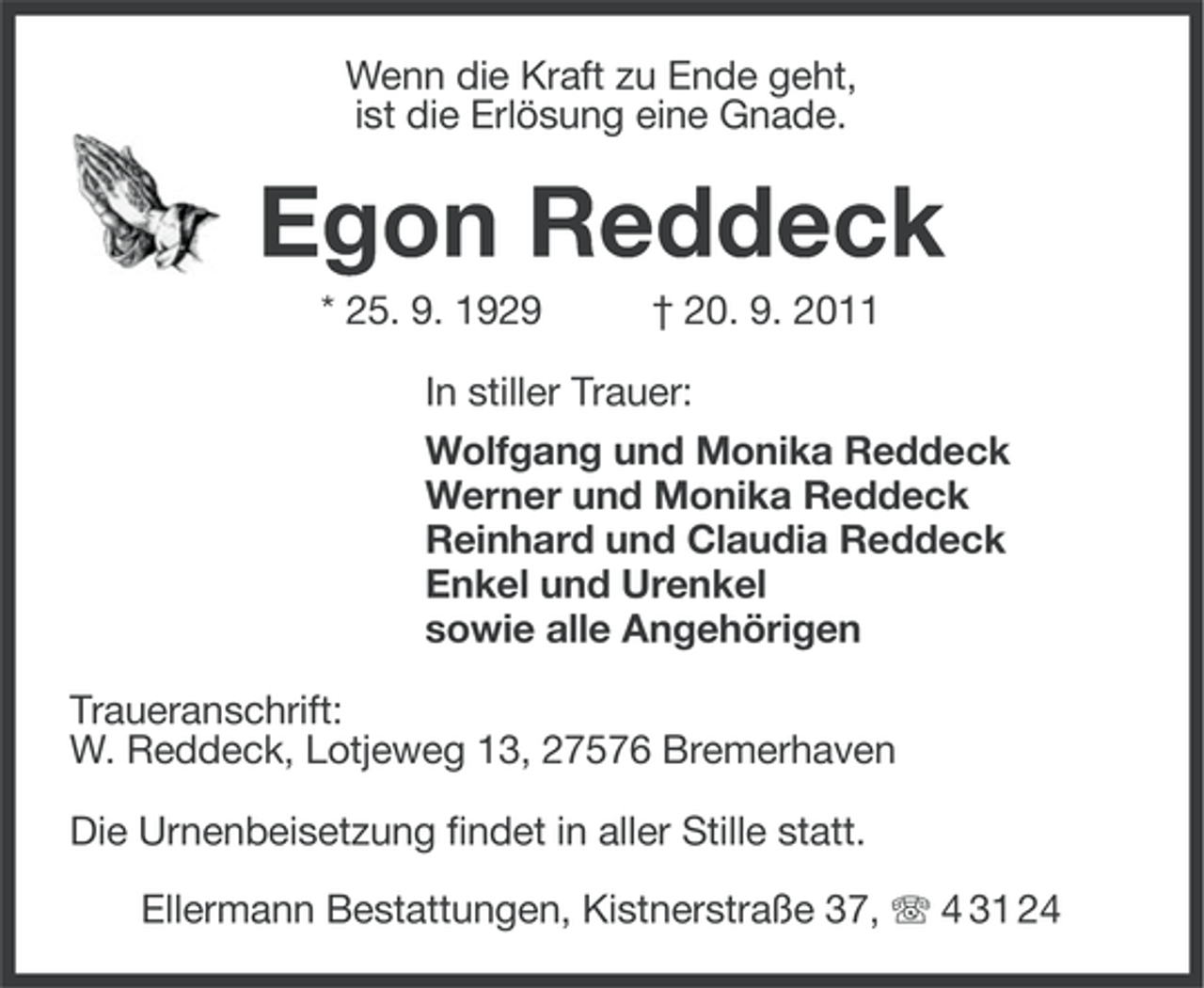 <p>Wenn die Kraft zu Ende geht,<br />ist die Erlösung eine Gnade.</p><p>Egon Reddeck<br />* 25. 9. 1929</p><p>† 20. 9. 2011</p><p>In stiller Trauer:<br />Wolfgang und Monika Reddeck<br />Werner und Monika Reddeck<br />Reinhard und Claudia Reddeck<br />Enkel und Urenkel<br />sowie alle Angehörigen<br />Traueranschrift:<br />W. Reddeck, Lotjeweg 13, 27576 Bremerhaven<br />Die Urnenbeisetzung findet in aller Stille statt.<br />Ellermann Bestattungen, Kistnerstraße 37, 4 31 24</p>