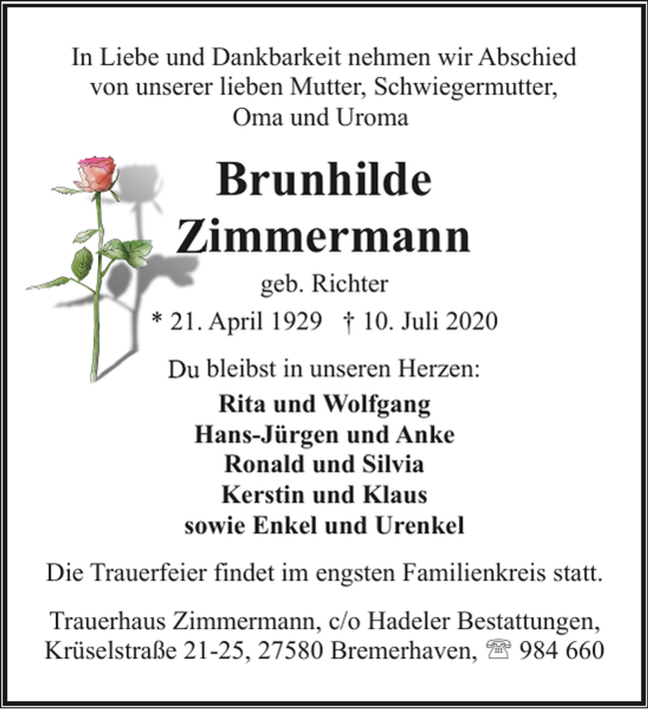<p>In Liebe und Dankbarkeit nehmen wir Abschied<br />von unserer lieben Mutter, Schwiegermutter,<br />Oma und Uroma</p><p>Brunhilde<br />Z<br />Zimmermann</p><p>geb. Richter<br />* 21. April 1929 † 10. Juli 2020<br />Du bleibst in unseren Herzen:<br />Rita und Wolfgang<br />Hans-Jürgen und Anke<br />Ronald und Silvia<br />Kerstin und Klaus<br />sowie Enkel und Urenkel<br />Die Trauerfeier findet im engsten Familienkreis statt.<br />Trauerhaus Zimmermann, c/o Hadeler Bestattungen,<br />Krüselstraße 21-25, 27580 Bremerhaven, ' 984 660</p>