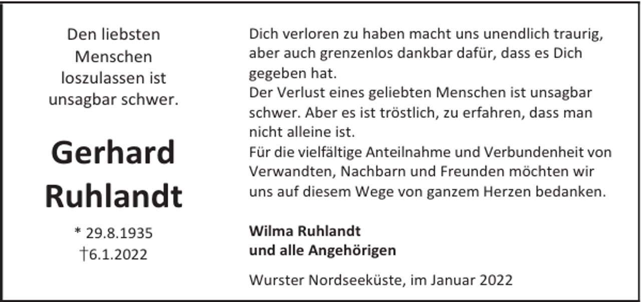 <p>Den liebsten<br />Menschen<br />loszulassen ist<br />unsagbar schwer.</p><p>Gerhard<br />Ruhlandt<br />* 29.8.1935<br />†6.1.2022</p><p>Dich verloren zu haben macht uns unendlich traurig,<br />aber auch grenzenlos dankbar dafür, dass es Dich<br />gegeben hat.<br />Der Verlust eines geliebten Menschen ist unsagbar<br />schwer. Aber es ist tröstlich, zu erfahren, dass man<br />nicht alleine ist.<br />Für die vielfältige Anteilnahme und Verbundenheit von<br />Verwandten, Nachbarn und Freunden möchten wir<br />uns auf diesem Wege von ganzem Herzen bedanken.<br />Wilma Ruhlandt<br />und alle Angehörigen<br />Wurster Nordseeküste, im Januar 2022</p>