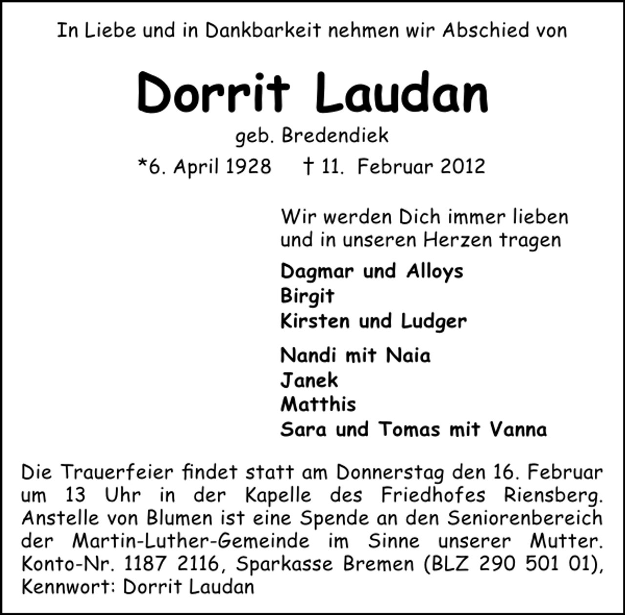 <p>In Liebe und in Dankbarkeit nehmen wir Abschied von</p><p>Dorrit Laudan<br />geb. Bredendiek<br />*6. April 1928</p><p>† 11. Februar 2012<br />Wir werden Dich immer lieben<br />und in unseren Herzen tragen<br />Dagmar und Alloys<br />Birgit<br />Kirsten und Ludger<br />Nandi mit Naia<br />Janek<br />Matthis<br />Sara und Tomas mit Vanna</p><p>Die Trauerfeier ﬁndet statt am Donnerstag den 16. Februar<br />um 13 Uhr in der Kapelle des Friedhofes Riensberg.<br />Anstelle von Blumen ist eine Spende an den Seniorenbereich<br />der Martin-Luther-Gemeinde im Sinne unserer Mutter.<br />Konto-Nr. 1187 2116, Sparkasse Bremen (BLZ 290 5),<br />Kennwort: Dorrit Laudan</p>