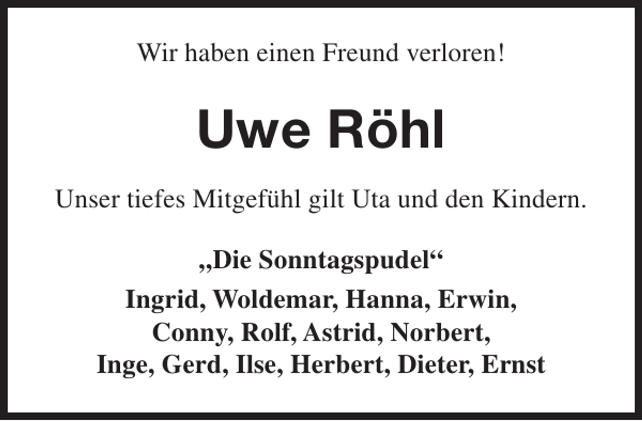 <p>Wir haben einen Freund verloren!</p><p>Uwe Röhl<br />Unser tiefes Mitgefühl gilt Uta und den Kindern.<br />„Die Sonntagspudel“<br />Ingrid, Woldemar, Hanna, Erwin,<br />Conny, Rolf, Astrid, Norbert,<br />Inge, Gerd, Ilse, Herbert, Dieter, Ernst</p>