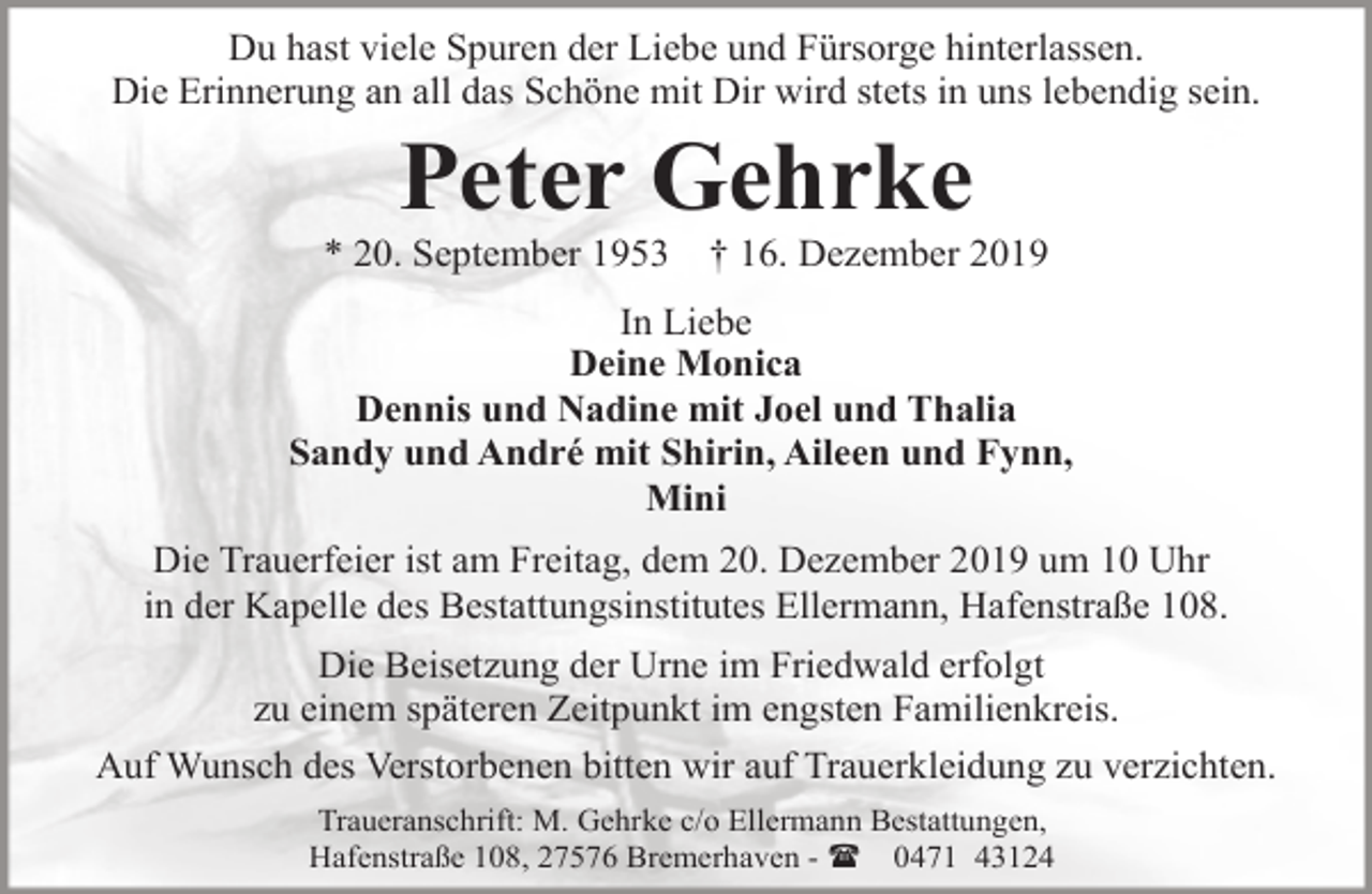 <p>Du hast viele Spuren der Liebe und Fürsorge hinterlassen.<br />Die Erinnerung an all das Schöne mit Dir wird stets in uns lebendig sein.</p>
<p>Peter Gehrke</p>
<p>* 20. September 1953</p>
<p>† 16. Dezember 2019</p>
<p>In Liebe<br />Deine Monica<br />Dennis und Nadine mit Joel und Thalia<br />Sandy und André mit Shirin, Aileen und Fynn,<br />Mini<br />Die Trauerfeier ist am Freitag, dem 20. Dezember 2019 um 10 Uhr<br />in der Kapelle des Bestattungsinstitutes Ellermann, Hafenstraße 108.<br />Die Beisetzung der Urne im Friedwald erfolgt<br />zu einem späteren Zeitpunkt im engsten Familienkreis.<br />Auf Wunsch des Verstorbenen bitten wir auf Trauerkleidung zu verzichten.<br />Traueranschrift: M. Gehrke c/o Ellermann Bestattungen,<br />Hafenstraße 108, 27576 Bremerhaven - ( 0471 43124</p>