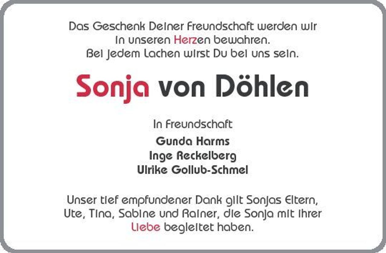 <p>Das Geschenk Deiner Freundschaft werden wir in unseren Herzen bewahren. Bei jedem Lachen wirst Du bei uns sein.</p>
<p>Sonja von Döhlen<br />In Freundschaft Gunda Harms Inge Reckelberg Ulrike Gollub-Schmel Unser tief empfundener Dank gilt Sonjas Eltern, Ute, Tina, Sabine und Rainer, die Sonja mit ihrer Liebe begleitet haben.</p>