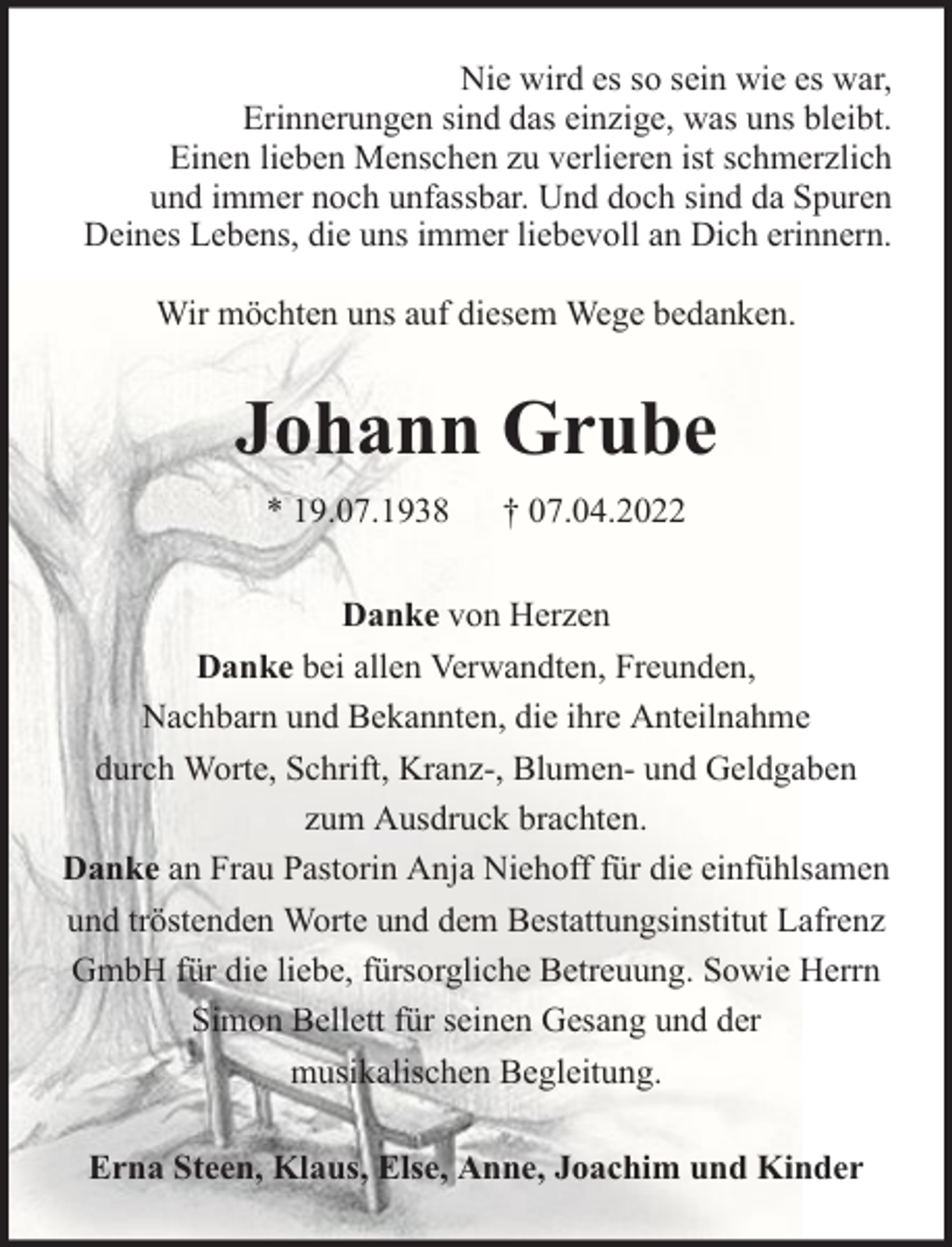 <p>Nie wird es so sein wie es war,<br />Erinnerungen sind das einzige, was uns bleibt.<br />Einen lieben Menschen zu verlieren ist schmerzlich<br />und immer noch unfassbar. Und doch sind da Spuren<br />Deines Lebens, die uns immer liebevoll an Dich erinnern.<br />Wir möchten uns auf diesem Wege bedanken.</p><p>Johann Grube<br />* 19.07.1938</p><p>† 07.04.2022</p><p>Danke von Herzen<br />Danke bei allen Verwandten, Freunden,<br />Nachbarn und Bekannten, die ihre Anteilnahme<br />durch Worte, Schrift, Kranz-, Blumen- und Geldgaben<br />zum Ausdruck brachten.<br />Danke an Frau Pastorin Anja Niehoff für die einfühlsamen<br />und tröstenden Worte und dem Bestattungsinstitut Lafrenz<br />GmbH für die liebe, fürsorgliche Betreuung. Sowie Herrn<br />Simon Bellett für seinen Gesang und der<br />musikalischen Begleitung.<br />Erna Steen, Klaus, Else, Anne, Joachim und Kinder</p>