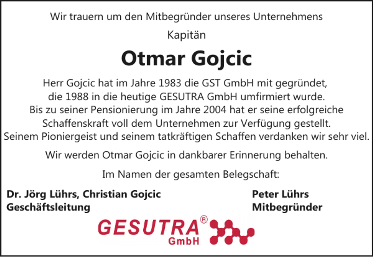 <p>Wir trauern um den Mitbegründer unseres Unternehmens</p><p>Kapitän</p><p>Otmar Gojcic<br />Herr Gojcic hat im Jahre 1983 die GST GmbH mit gegründet,<br />die 1988 in die heutige GESUTRA GmbH umfirmiert wurde.<br />Bis zu seiner Pensionierung im Jahre 2004 hat er seine erfolgreiche<br />Schaffenskraft voll dem Unternehmen zur Verfügung gestellt.<br />Seinem Pioniergeist und seinem tatkräftigen Schaffen verdanken wir sehr viel.<br />Wir werden Otmar Gojcic in dankbarer Erinnerung behalten.<br />Im Namen der gesamten Belegschaft:<br />Dr. Jörg Lührs, Christian Gojcic<br />Geschäftsleitung</p><p>Peter Lührs<br />Mitbegründer</p>