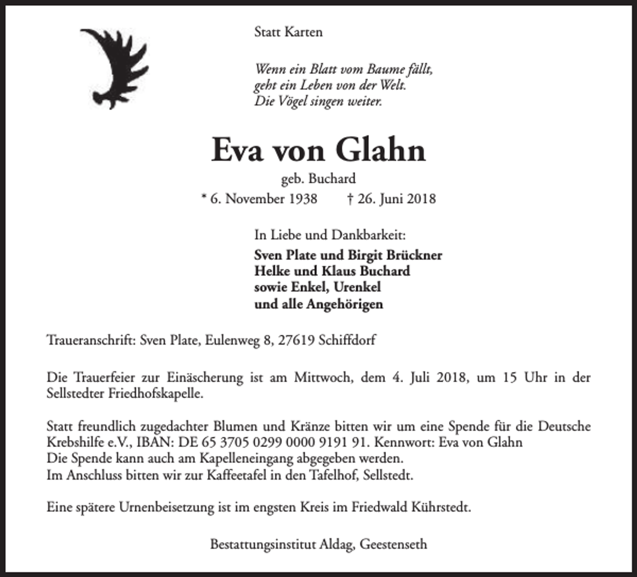 <p>Statt Karten<br />Wenn ein Blatt vom Baume fällt,<br />geht ein Leben von der Welt.<br />Die Vögel singen weiter.</p><p>Eva von Glahn</p><p>geb. Buchard<br />* 6. November 1938<br />† 26. Juni 2018<br />In Liebe und Dankbarkeit:<br />Sven Plate und Birgit Brückner<br />Helke und Klaus Buchard<br />sowie Enkel, Urenkel<br />und alle Angehörigen<br />Traueranschrift: Sven Plate, Eulenweg 8, 27619 Schiffdorf<br />Die Trauerfeier zur Einäscherung ist am Mittwoch, dem 4. Juli 2018, um 15 Uhr in der<br />Sellstedter Friedhofskapelle.<br />Statt freundlich zugedachter Blumen und Kränze bitten wir um eine Spende für die Deutsche<br />Krebshilfe e.V., IBAN: DE 65 3705 0299 0000 91. Kennwort: Eva von Glahn<br />Die Spende kann auch am Kapelleneingang abgegeben werden.<br />Im Anschluss bitten wir zur Kaffeetafel in den Tafelhof, Sellstedt.<br />Eine spätere Urnenbeisetzung ist im engsten Kreis im Friedwald Kührstedt.<br />Bestattungsinstitut Aldag, Geestenseth</p>