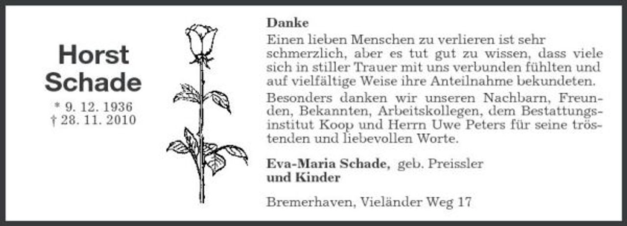 <p>Horst Schade<br />* 9. 12. 1936 † 28. 11. 2010</p><p>Danke Einen lieben Menschen zu verlieren ist sehr schmerzlich, aber es tut gut zu wissen, dass viele sich in stiller Trauer mit uns verbunden fühlten und auf vielfältige Weise ihre Anteilnahme bekundeten. Besonders danken wir unseren Nachbarn, Freunden, Bekannten, Arbeitskollegen, dem Bestattungsinstitut Koop und Herrn Uwe Peters für seine tröstenden und liebevollen Worte. Eva-Maria Schade, geb. Preissler und Kinder Bremerhaven, Vieländer Weg 17</p>
