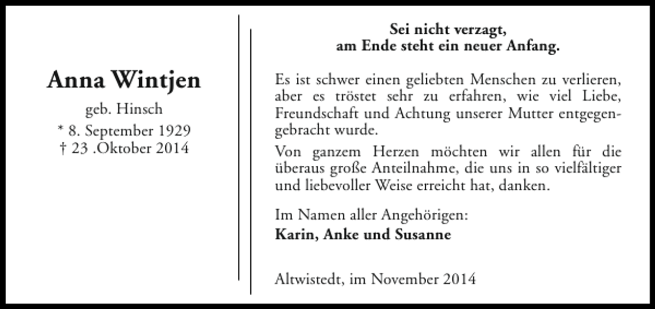 <p>Sei nicht verzagt,<br />am Ende steht ein neuer Anfang.</p><p>Anna Wintjen<br />geb. Hinsch<br />* 8. September 1929<br />† 23 .Oktober 2014</p><p>Es ist schwer einen geliebten Menschen zu verlieren,<br />aber es tröstet sehr zu erfahren, wie viel Liebe,<br />Freundschaft und Achtung unserer Mutter entgegengebracht wurde.<br />Von ganzem Herzen möchten wir allen für die<br />überaus große Anteilnahme, die uns in so vielfältiger<br />und liebevoller Weise erreicht hat, danken.<br />Im Namen aller Angehörigen:<br />Karin, Anke und Susanne<br />Altwistedt, im November 2014</p>