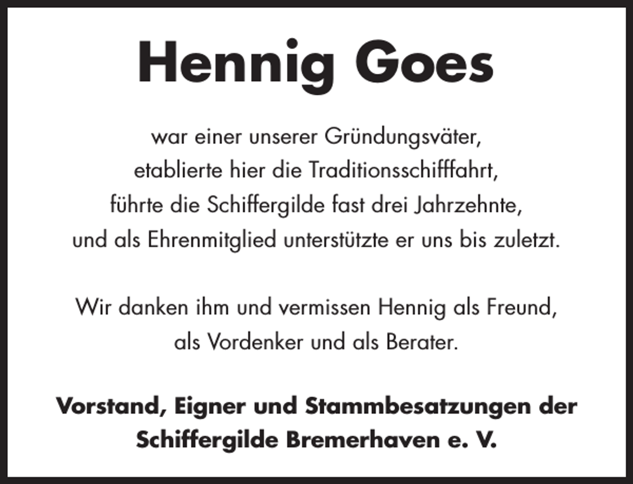 <p>Hennig Goes<br />war einer unserer Gründungsväter,<br />etablierte hier die Traditionsschifffahrt,<br />führte die Schiffergilde fast drei Jahrzehnte,<br />und als Ehrenmitglied unterstützte er uns bis zuletzt.<br />Wir danken ihm und vermissen Hennig als Freund,<br />als Vordenker und als Berater.<br />Vorstand, Eigner und Stammbesatzungen der<br />Schiffergilde Bremerhaven e. V.</p>