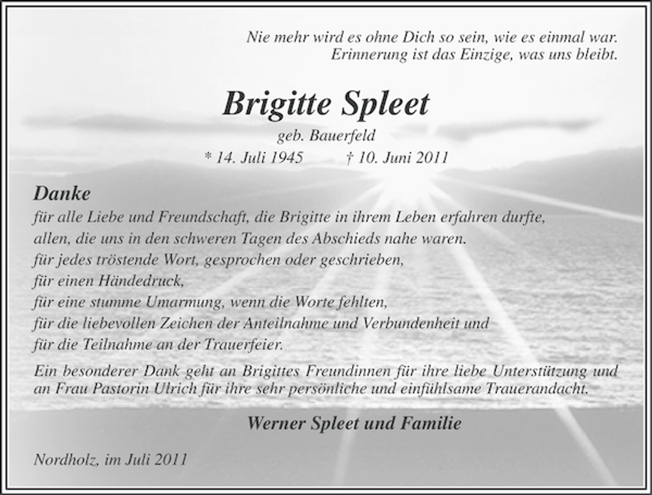 <p>Nie mehr wird es ohne Dich so sein, wie es einmal war.<br />Erinnerung ist das Einzige, was uns bleibt.</p><p>Brigitte Spleet<br />geb. Bauerfeld<br />* 14. Juli 1945<br />† 10. Juni 2011</p><p>Danke<br />für alle Liebe und Freundschaft, die Brigitte in ihrem Leben erfahren durfte,<br />allen, die uns in den schweren Tagen des Abschieds nahe waren.<br />für jedes tröstende Wort, gesprochen oder geschrieben,<br />für einen Händedruck,<br />für eine stumme Umarmung, wenn die Worte fehlten,<br />für die liebevollen Zeichen der Anteilnahme und Verbundenheit und<br />für die Teilnahme an der Trauerfeier.<br />Ein besonderer Dank geht an Brigittes Freundinnen für ihre liebe Unterstützung und<br />an Frau Pastorin Ulrich für ihre sehr persönliche und einfühlsame Trauerandacht.</p><p>Werner Spleet und Familie<br />Nordholz, im Juli 2011</p>