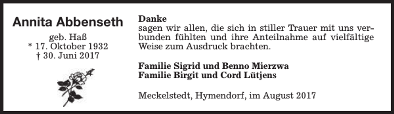 <p>Annita Abbenseth<br />geb. Haß<br />* 17. Oktober 1932<br />† 30. Juni 2017</p><p>Danke<br />sagen wir allen, die sich in stiller Trauer mit uns verbunden fühlten und ihre Anteilnahme auf vielfältige<br />Weise zum Ausdruck brachten.<br />Familie Sigrid und Benno Mierzwa<br />Familie Birgit und Cord Lütjens<br />Meckelstedt, Hymendorf, im August 2017</p>