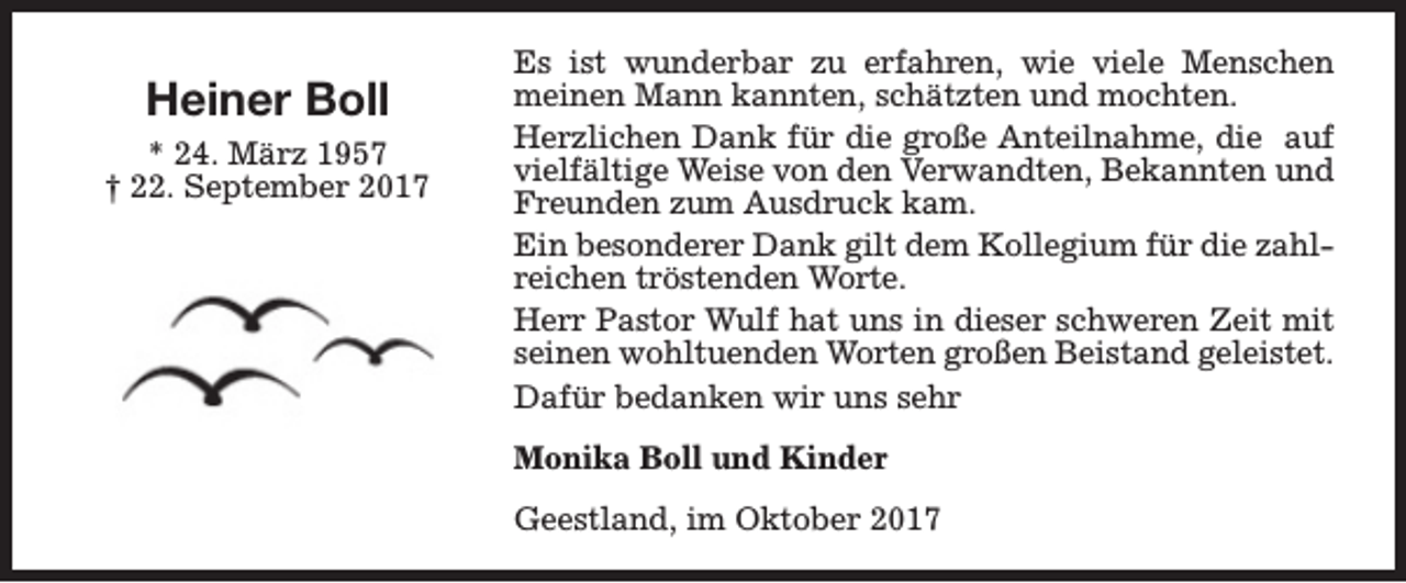 <p>Heiner Boll<br />* 24. März 1957<br />† 22. September 2017</p><p>Es ist wunderbar zu erfahren, wie viele Menschen<br />meinen Mann kannten, schätzten und mochten.<br />Herzlichen Dank für die große Anteilnahme, die auf<br />vielfältige Weise von den Verwandten, Bekannten und<br />Freunden zum Ausdruck kam.<br />Ein besonderer Dank gilt dem Kollegium für die zahlreichen tröstenden Worte.<br />Herr Pastor Wulf hat uns in dieser schweren Zeit mit<br />seinen wohltuenden Worten großen Beistand geleistet.<br />Dafür bedanken wir uns sehr<br />Monika Boll und Kinder<br />Geestland, im Oktober 2017</p>