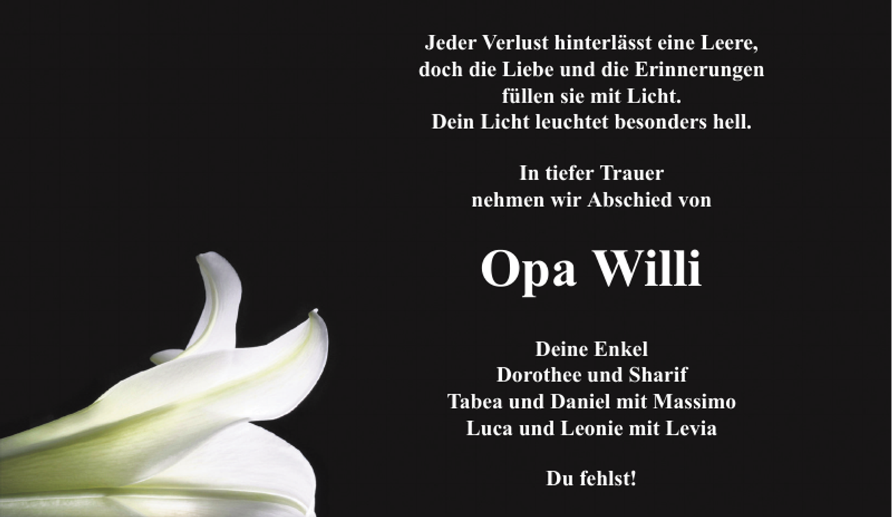 <p>Jeder Verlust hinterlässt eine Leere,<br />doch die Liebe und die Erinnerungen<br />füllen sie mit Licht.<br />Dein Licht leuchtet besonders hell.<br />In tiefer Trauer<br />nehmen wir Abschied von</p><p>Opa Willi<br />Deine Enkel<br />Dorothee und Sharif<br />Tabea und Daniel mit Massimo<br />Luca und Leonie mit Levia<br />Du fehlst!</p>