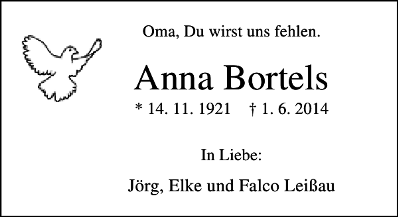 <p>Oma, Du wirst uns fehlen.</p><p>Anna Bortels<br />* 14. 11. 1921</p><p>† 1. 6. 2014</p><p>In Liebe:</p><p>Jörg, Elke und Falco Leißau</p>