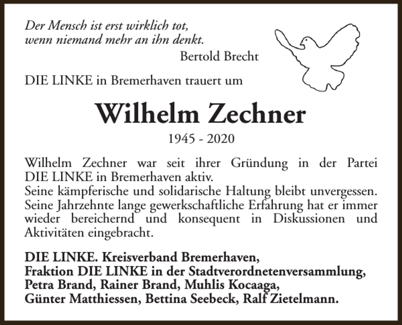 <p>Der Mensch ist erst wirklich tot,<br />wenn niemand mehr an ihn denkt.<br />Bertold Brecht<br />DIE LINKE in Bremerhaven trauert um</p><p>Wilhelm Zechner<br />1945 - 2020</p><p>Wilhelm Zechner war seit ihrer Gründung in der Partei<br />DIE LINKE in Bremerhaven aktiv.<br />Seine kämpferische und solidarische Haltung bleibt unvergessen.<br />Seine Jahrzehnte lange gewerkschaftliche Erfahrung hat er immer<br />wieder bereichernd und konsequent in Diskussionen und<br />Aktivitäten eingebracht.<br />DIE LINKE. Kreisverband Bremerhaven,<br />Fraktion DIE LINKE in der Stadtverordnetenversammlung,<br />Petra Brand, Rainer Brand, Muhlis Kocaaga,<br />Günter Matthiessen, Bettina Seebeck, Ralf Zietelmann.</p>