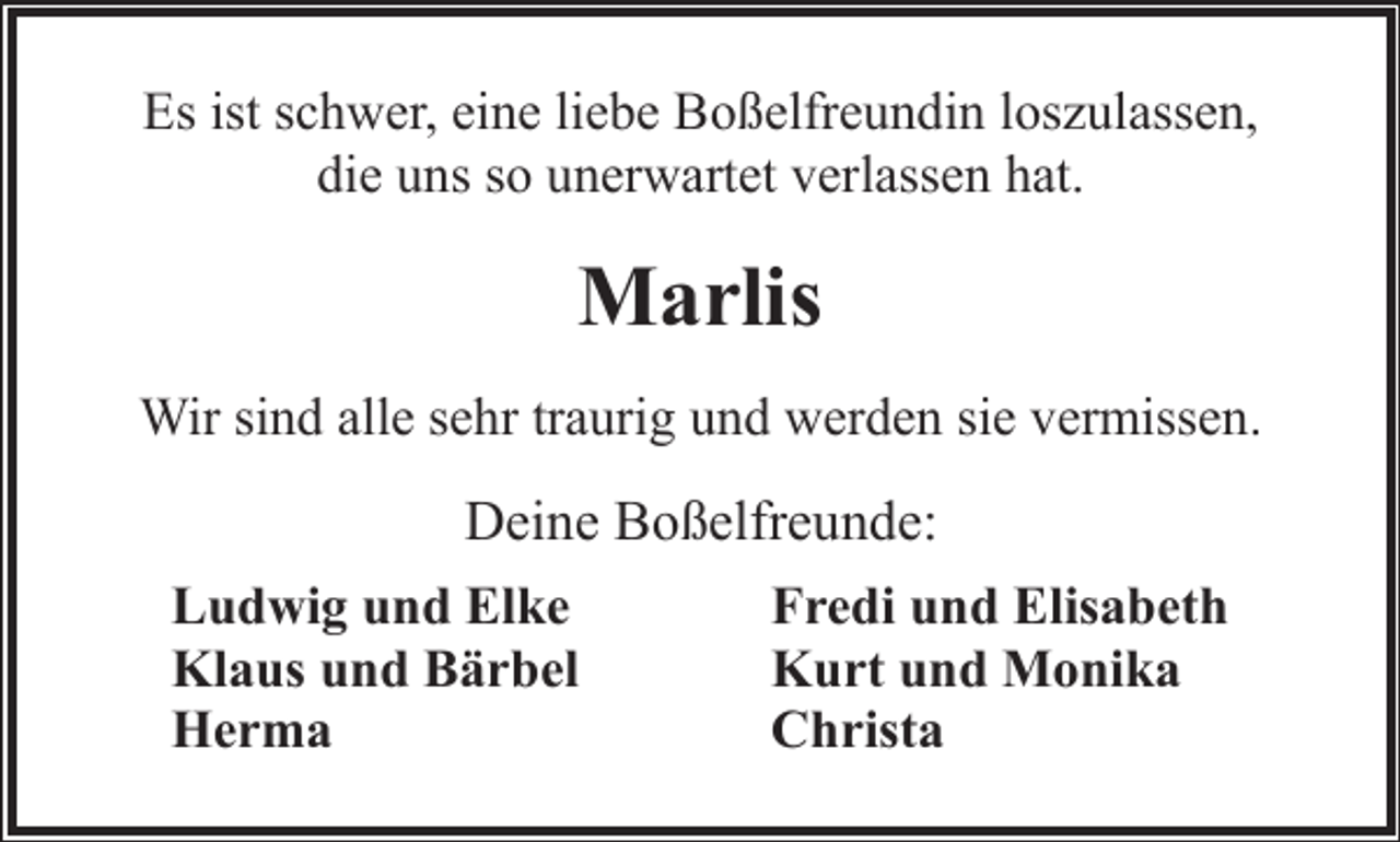 <p>Es ist schwer, eine liebe Boßelfreundin loszulassen,<br />die uns so unerwartet verlassen hat.</p><p>Marlis<br />Wir sind alle sehr traurig und werden sie vermissen.</p><p>Deine Boßelfreunde:<br />Ludwig und Elke<br />Fredi und Elisabeth<br />Klaus und Bärbel<br />Kurt und Monika<br />Herma<br />Christa</p>