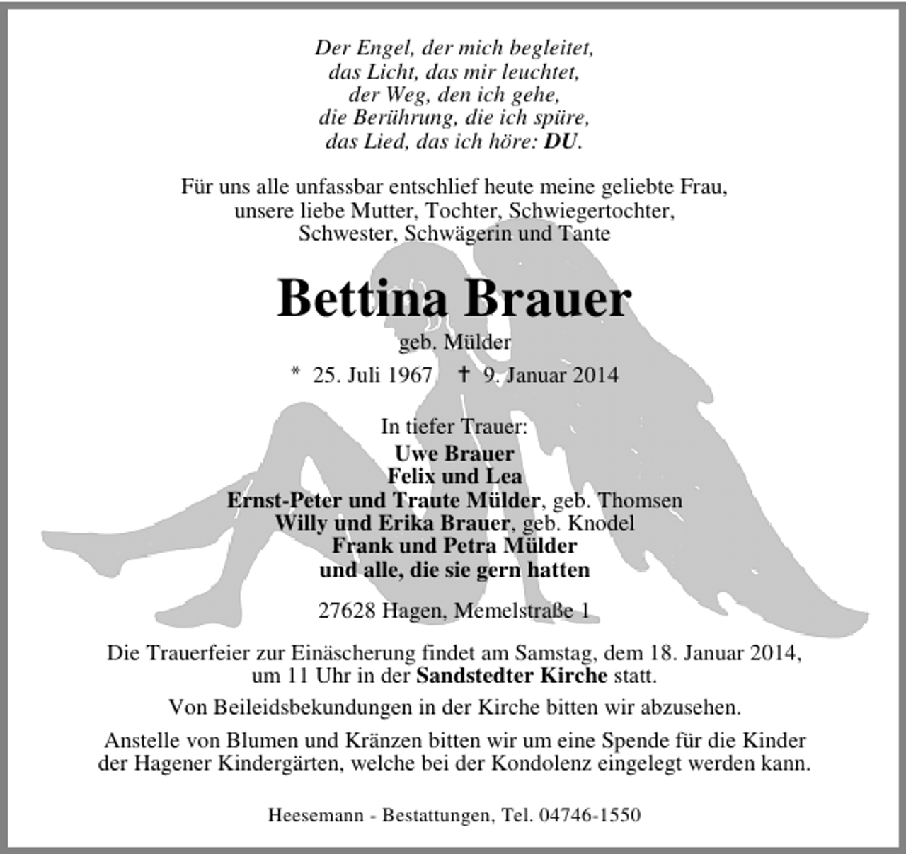 <p>Der Engel, der mich begleitet,<br />das Licht, das mir leuchtet,<br />der Weg, den ich gehe,<br />die Berührung, die ich spüre,<br />das Lied, das ich höre: DU.<br />Für uns alle unfassbar entschlief heute meine geliebte Frau,<br />unsere liebe Mutter, Tochter, Schwiegertochter,<br />Schwester, Schwägerin und Tante</p>
<p>Bettina Brauer<br />geb. Mülder<br />25. Juli 1967<br />9. Januar 2014</p>
<p>In tiefer Trauer:<br />Uwe Brauer<br />Felix und Lea<br />Ernst-Peter und Traute Mülder, geb. Thomsen<br />Willy und Erika Brauer, geb. Knodel<br />Frank und Petra Mülder<br />und alle, die sie gern hatten<br />27628 Hagen, Memelstraße 1<br />Die Trauerfeier zur Einäscherung findet am Samstag, dem 18. Januar 2014,<br />um 11 Uhr in der Sandstedter Kirche statt.<br />Von Beileidsbekundungen in der Kirche bitten wir abzusehen.<br />Anstelle von Blumen und Kränzen bitten wir um eine Spende für die Kinder<br />der Hagener Kindergärten, welche bei der Kondolenz eingelegt werden kann.<br />Heesemann - Bestattungen, Tel. 04746-1550</p>