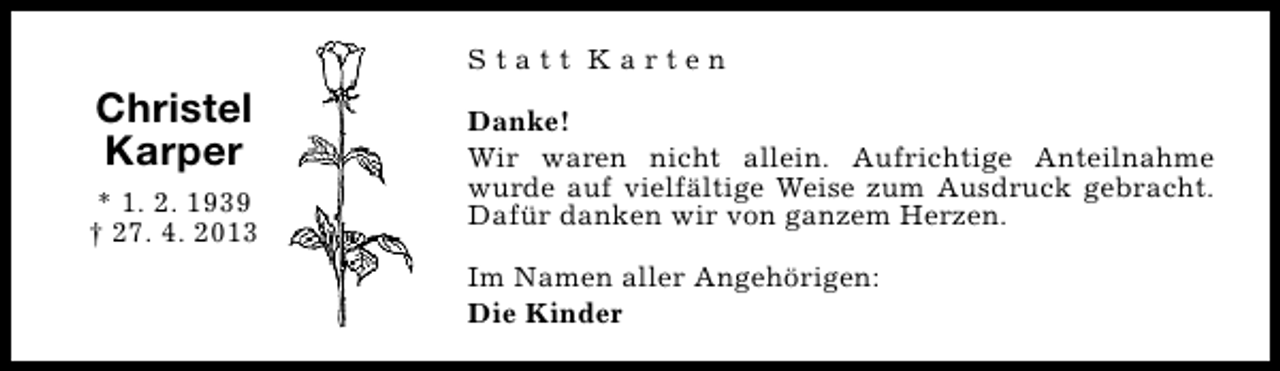 <p>Statt Karten</p><p>Christel<br />Karper<br />* 1. 2. 1939<br />† 27. 4. 2013</p><p>Danke!<br />Wir waren nicht allein. Aufrichtige Anteilnahme<br />wurde auf vielfältige Weise zum Ausdruck gebracht.<br />Dafür danken wir von ganzem Herzen.<br />Im Namen aller Angehörigen:<br />Die Kinder</p>