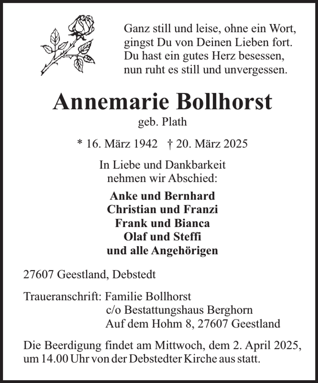 <p>Ganz still und leise, ohne ein Wort,<br />gingst Du von Deinen Lieben fort.<br />Du hast ein gutes Herz besessen,<br />nun ruht es still und unvergessen.</p><p>Annemarie Bollhorst<br />geb. Plath</p><p>* 16. März 1942 † 20. März 2025<br />In Liebe und Dankbarkeit<br />nehmen wir Abschied:<br />Anke und Bernhard<br />Christian und Franzi<br />Frank und Bianca<br />Olaf und Steffi<br />und alle Angehörigen<br />27607 Geestland, Debstedt<br />Traueranschrift: Familie Bollhorst<br />c/o Bestattungshaus Berghorn<br />Auf dem Hohm 8, 27607 Geestland<br />Die Beerdigung findet am Mittwoch, dem 2. April 2025,<br />um 14.00 Uhr von der Debstedter Kirche aus statt.</p>