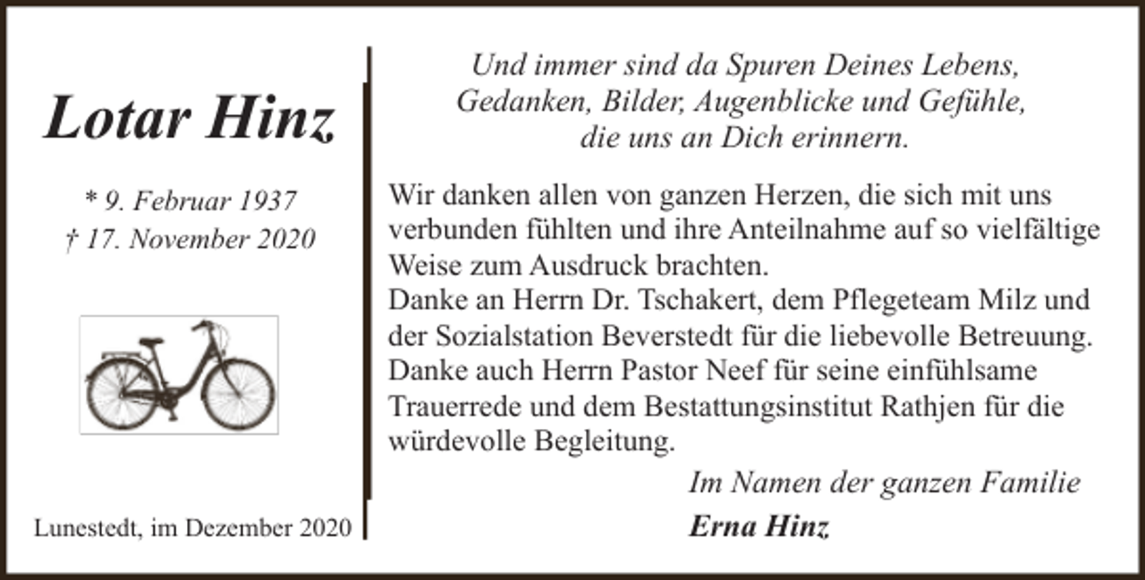 <p>Lotar Hinz<br />* 9. Februar 1937<br />† 17. November 2020</p><p>Lunestedt, im Dezember 2020</p><p>Und immer sind da Spuren Deines Lebens,<br />Gedanken, Bilder, Augenblicke und Gefühle,<br />die uns an Dich erinnern.<br />Wir danken allen von ganzen Herzen, die sich mit uns<br />verbunden fühlten und ihre Anteilnahme auf so vielfältige<br />Weise zum Ausdruck brachten.<br />Danke an Herrn Dr. Tschakert, dem Pflegeteam Milz und<br />der Sozialstation Beverstedt für die liebevolle Betreuung.<br />Danke auch Herrn Pastor Neef für seine einfühlsame<br />Trauerrede und dem Bestattungsinstitut Rathjen für die<br />würdevolle Begleitung.<br />Im Namen der ganzen Familie<br />Erna Hinz</p>