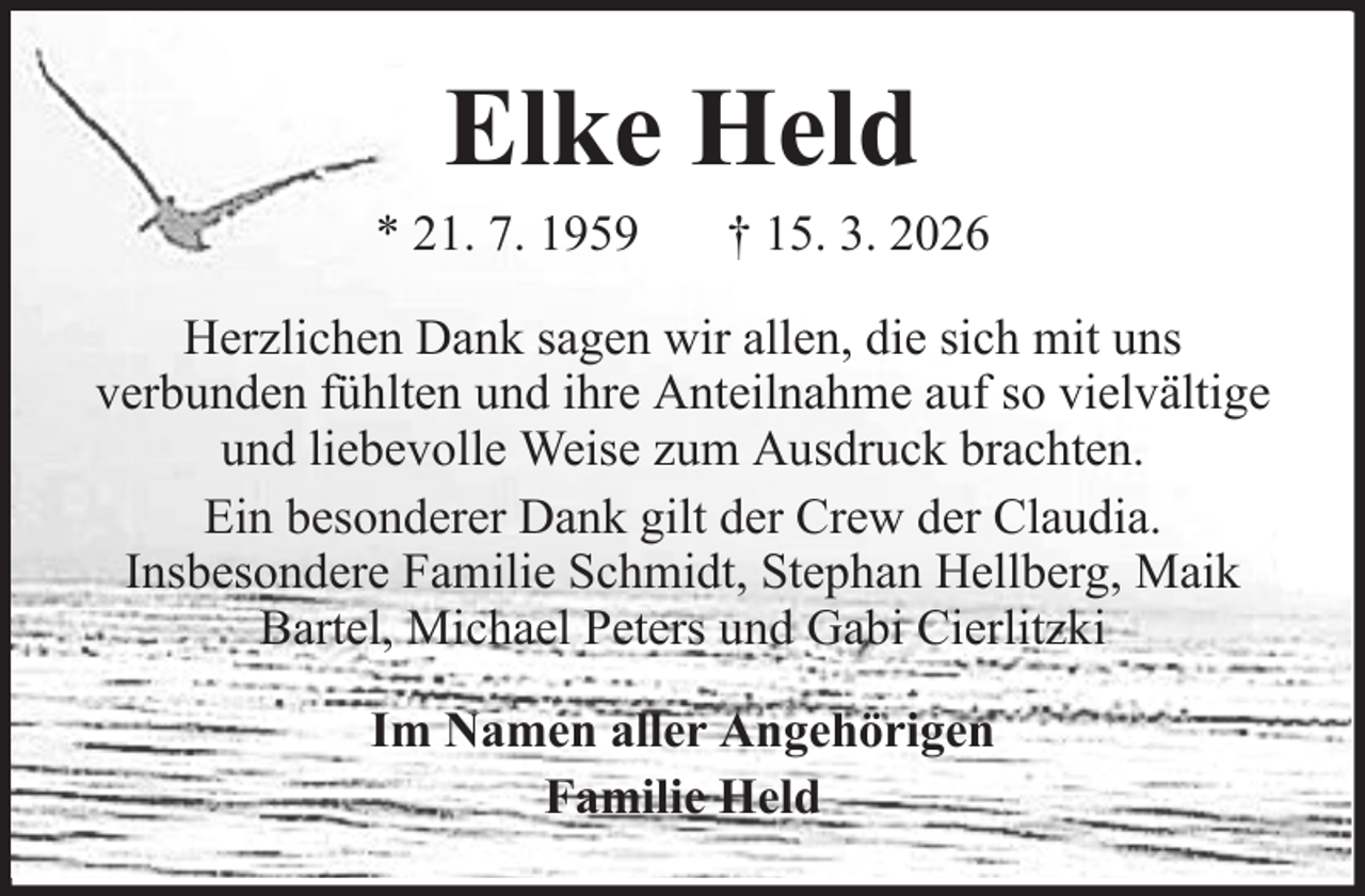 <p>Elke Held<br />* 21. 7. 1959</p><p>† 15. 3. 2026</p><p>Herzlichen Dank sagen wir allen, die sich mit uns<br />verbunden fühlten und ihre Anteilnahme auf so vielvältige<br />und liebevolle Weise zum Ausdruck brachten.<br />Ein besonderer Dank gilt der Crew der Claudia.<br />Insbesondere Familie Schmidt, Stephan Hellberg, Maik<br />Bartel, Michael Peters und Gabi Cierlitzki<br />Im Namen aller Angehörigen<br />Familie Held</p>